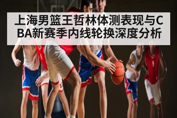 上海男篮王哲林体测表现与CBA新赛季内线轮换深度分析